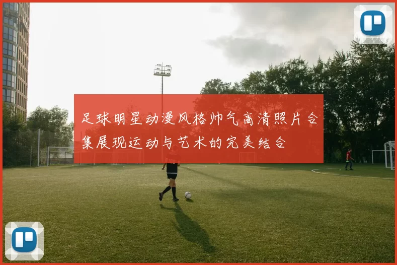 足球明星动漫风格帅气高清照片合集展现运动与艺术的完美结合