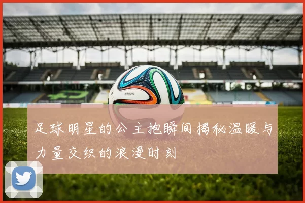 足球明星的公主抱瞬间揭秘温暖与力量交织的浪漫时刻
