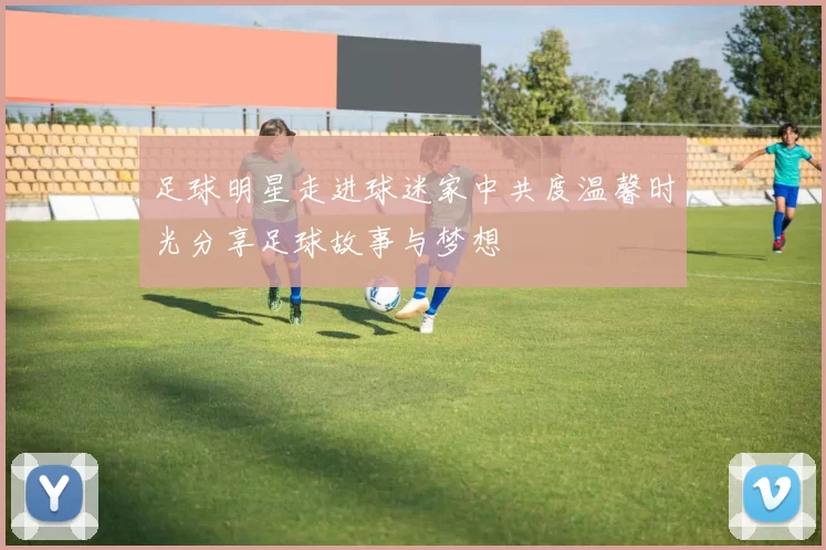 足球明星走进球迷家中共度温馨时光分享足球故事与梦想