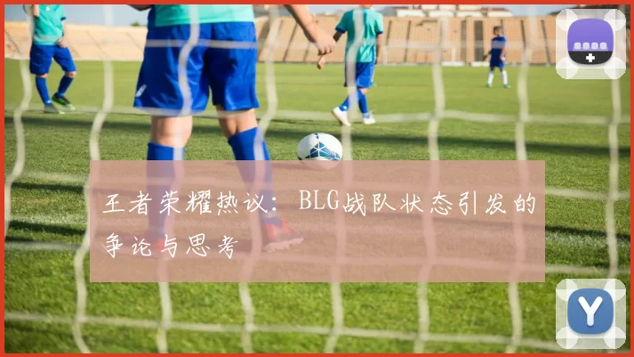 王者荣耀热议：BLG战队状态引发的争论与思考