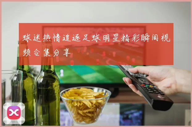 球迷热情追逐足球明星精彩瞬间视频合集分享