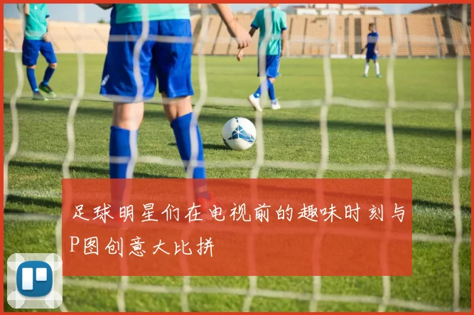 足球明星们在电视前的趣味时刻与P图创意大比拼