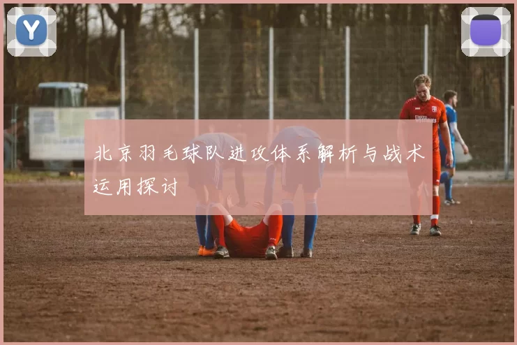北京羽毛球队进攻体系解析与战术运用探讨