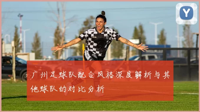 广州足球队配合风格深度解析与其他球队的对比分析