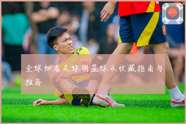 全球知名足球明星球衣收藏指南与推荐
