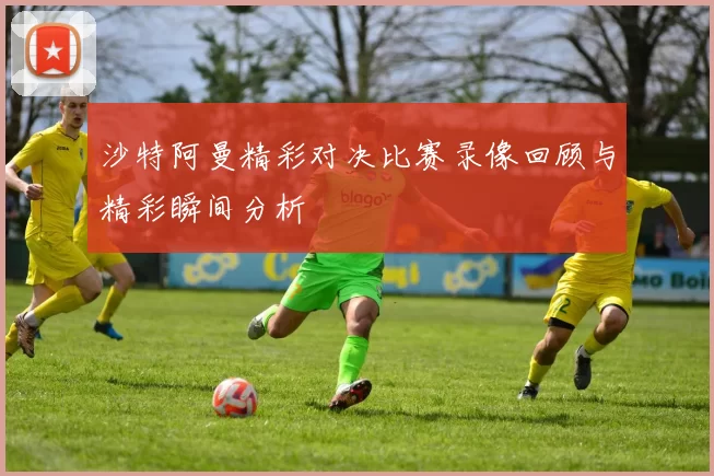 沙特阿曼精彩对决比赛录像回顾与精彩瞬间分析