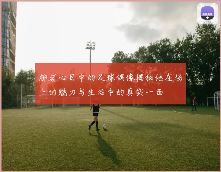柳岩心目中的足球偶像揭秘他在场上的魅力与生活中的真实一面