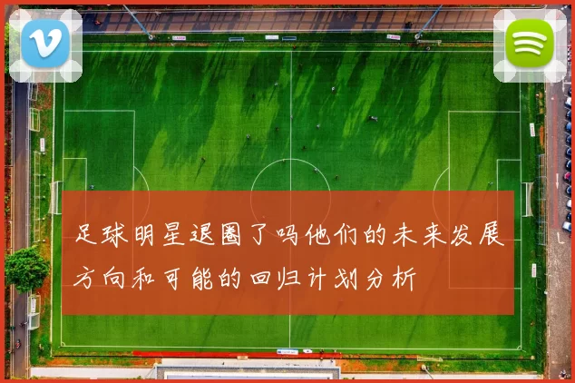 足球明星退圈了吗他们的未来发展方向和可能的回归计划分析