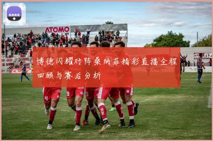 博德闪耀对阵桑纳菲精彩直播全程回顾与赛后分析