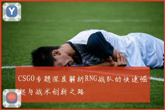 CSGO专题深度解析RNG战队的快速崛起与战术创新之路