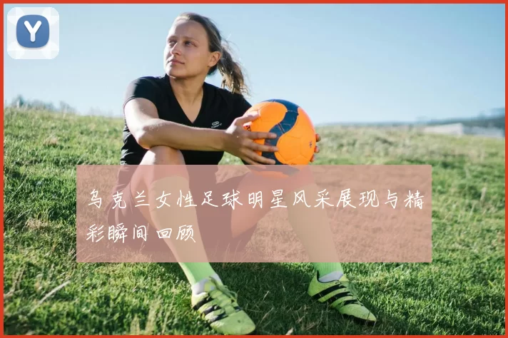 乌克兰女性足球明星风采展现与精彩瞬间回顾