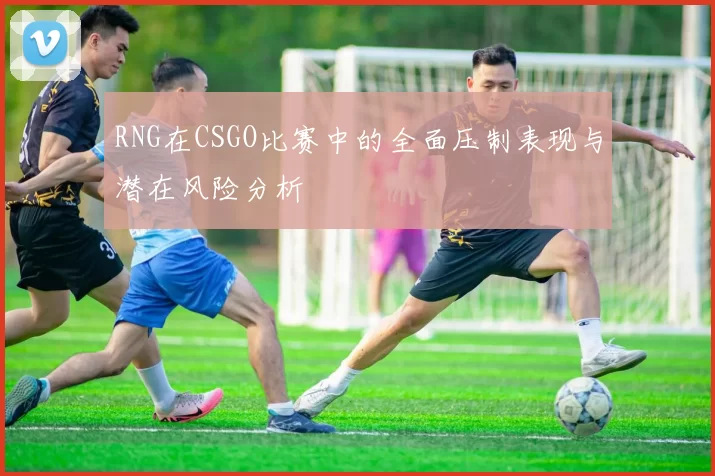 RNG在CSGO比赛中的全面压制表现与潜在风险分析