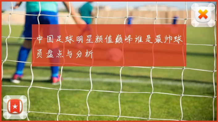 中国足球明星颜值巅峰谁是最帅球员盘点与分析