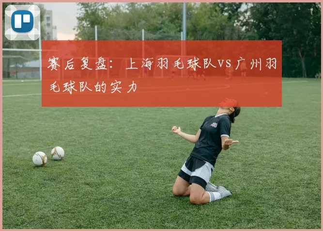 赛后复盘：上海羽毛球队vs广州羽毛球队的实力