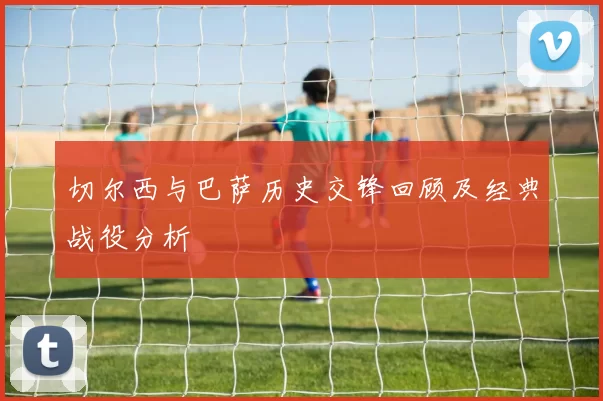 切尔西与巴萨历史交锋回顾及经典战役分析