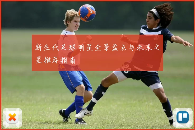 新生代足球明星全景盘点与未来之星推荐指南