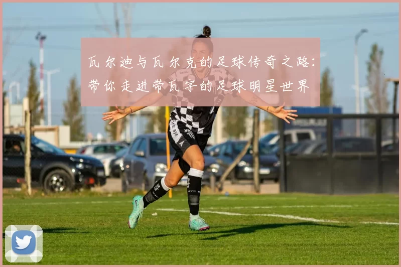瓦尔迪与瓦尔克的足球传奇之路：带你走进带瓦字的足球明星世界