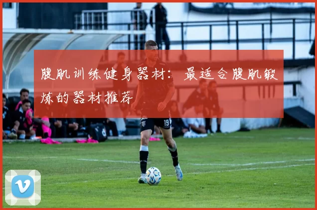 腹肌训练健身器材：最适合腹肌锻炼的器材推荐