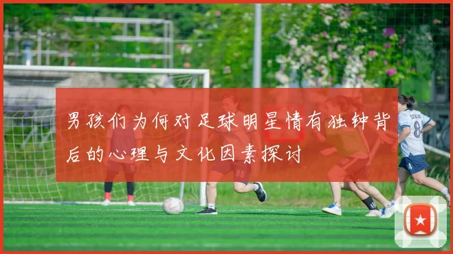 男孩们为何对足球明星情有独钟背后的心理与文化因素探讨