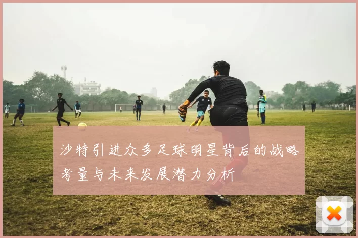 沙特引进众多足球明星背后的战略考量与未来发展潜力分析