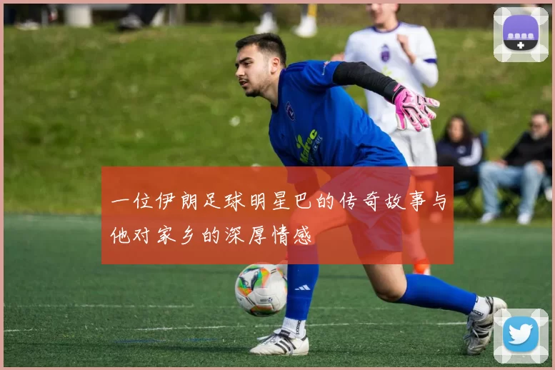 一位伊朗足球明星巴的传奇故事与他对家乡的深厚情感