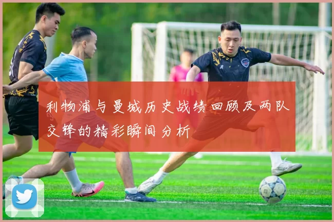 利物浦与曼城历史战绩回顾及两队交锋的精彩瞬间分析