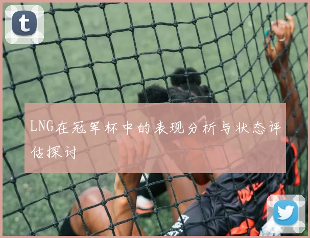 LNG在冠军杯中的表现分析与状态评估探讨
