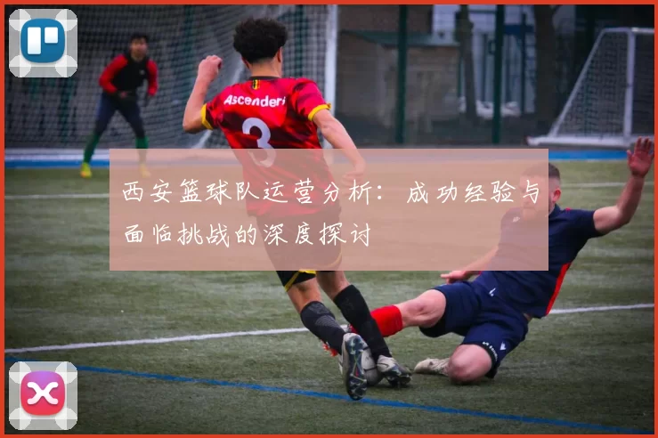 西安篮球队运营分析：成功经验与面临挑战的深度探讨