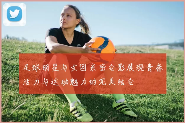 足球明星与女团亲密合影展现青春活力与运动魅力的完美结合