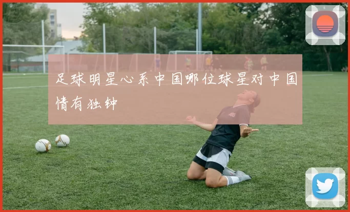 足球明星心系中国哪位球星对中国情有独钟