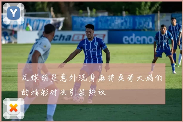 足球明星意外现身麻将桌旁大妈们的精彩对决引发热议