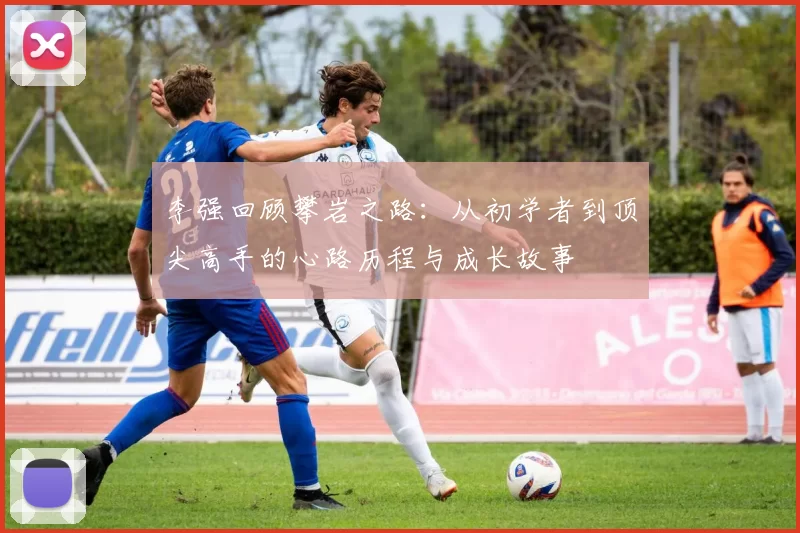 李强回顾攀岩之路：从初学者到顶尖高手的心路历程与成长故事