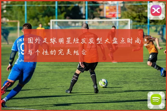国外足球明星短发发型大盘点时尚与个性的完美结合