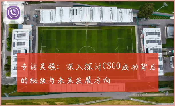 专访吴强：深入探讨CSGO成功背后的秘诀与未来发展方向