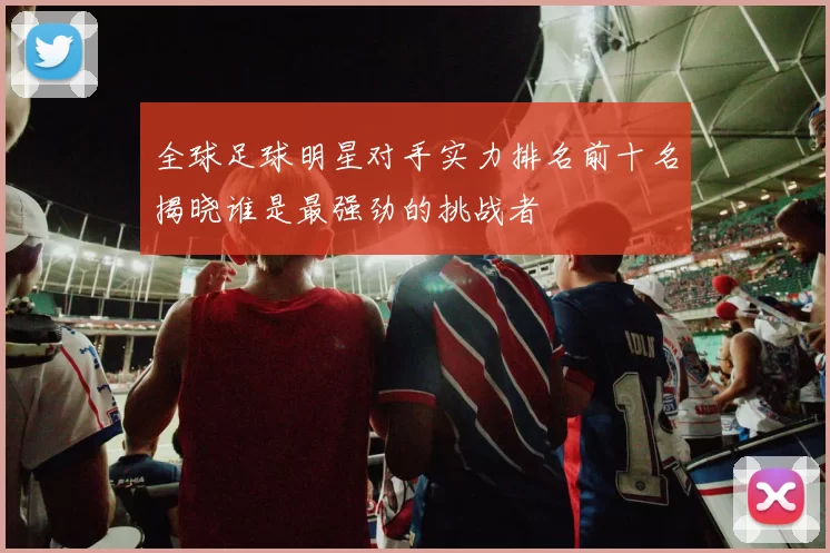 全球足球明星对手实力排名前十名揭晓谁是最强劲的挑战者