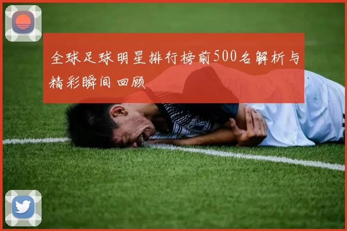 全球足球明星排行榜前500名解析与精彩瞬间回顾