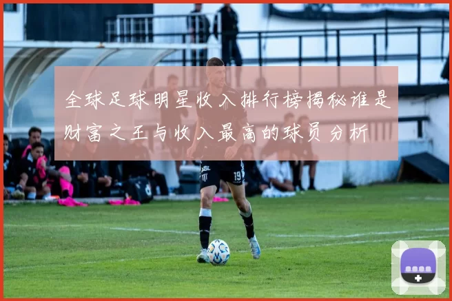 全球足球明星收入排行榜揭秘谁是财富之王与收入最高的球员分析