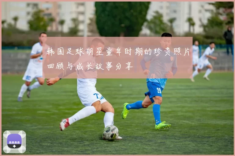 韩国足球明星童年时期的珍贵照片回顾与成长故事分享