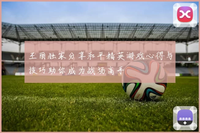 王丽独家分享和平精英游戏心得与技巧助你成为战场高手