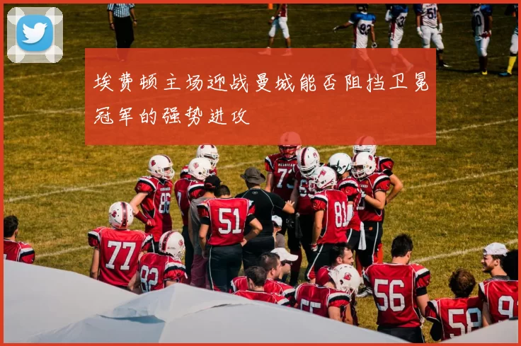 埃费顿主场迎战曼城能否阻挡卫冕冠军的强势进攻