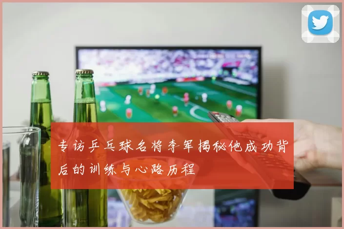 专访乒乓球名将李军揭秘他成功背后的训练与心路历程