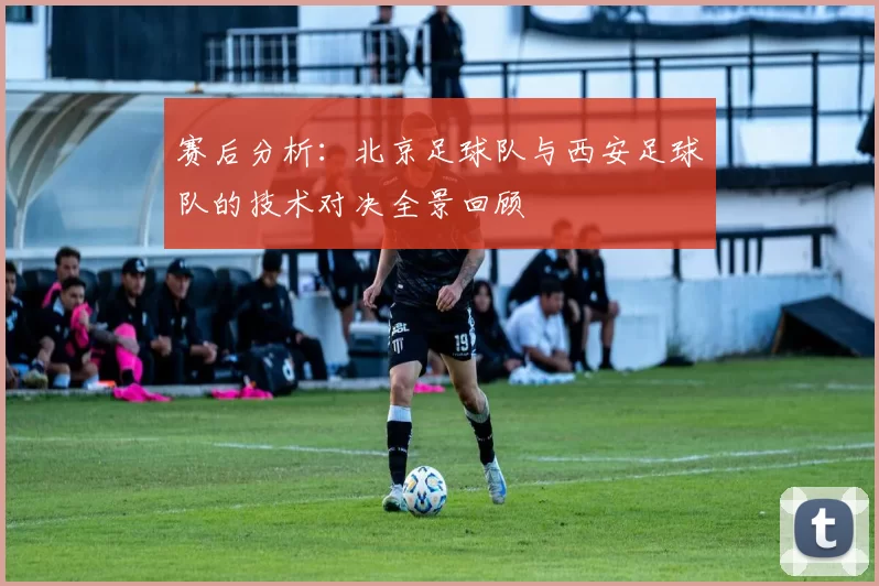 赛后分析：北京足球队与西安足球队的技术对决全景回顾