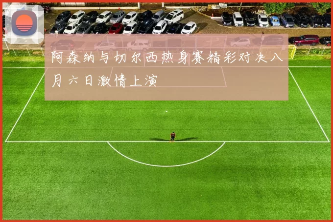 阿森纳与切尔西热身赛精彩对决八月六日激情上演