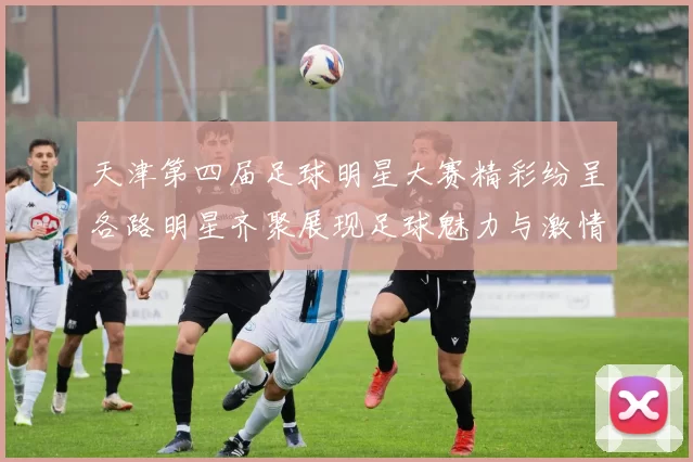 天津第四届足球明星大赛精彩纷呈各路明星齐聚展现足球魅力与激情