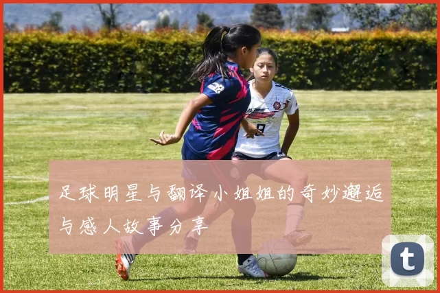 足球明星与翻译小姐姐的奇妙邂逅与感人故事分享