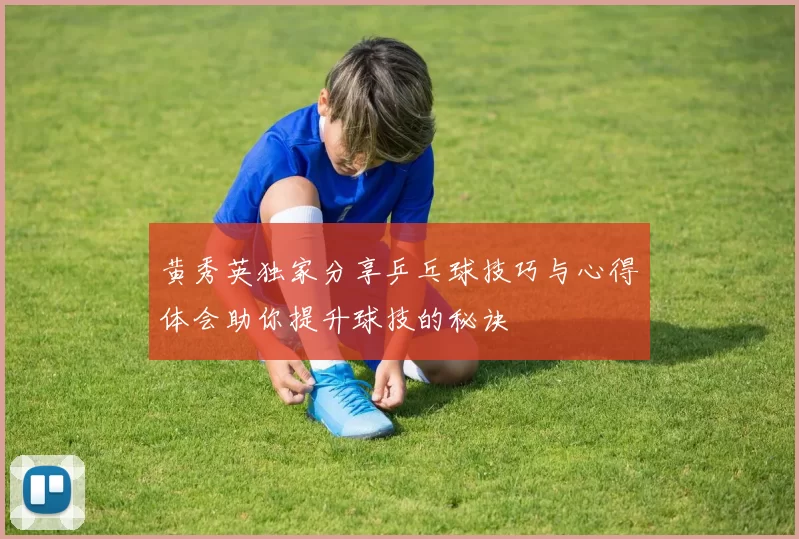 黄秀英独家分享乒乓球技巧与心得体会助你提升球技的秘诀