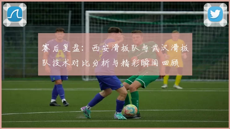 赛后复盘：西安滑板队与武汉滑板队技术对比分析与精彩瞬间回顾
