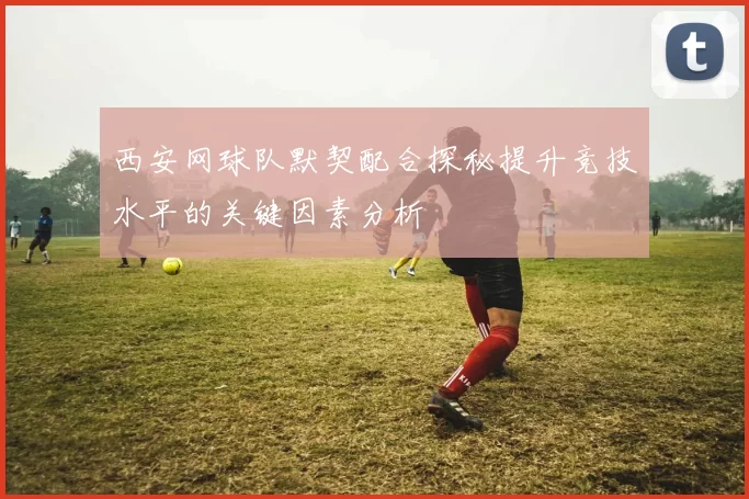 西安网球队默契配合探秘提升竞技水平的关键因素分析
