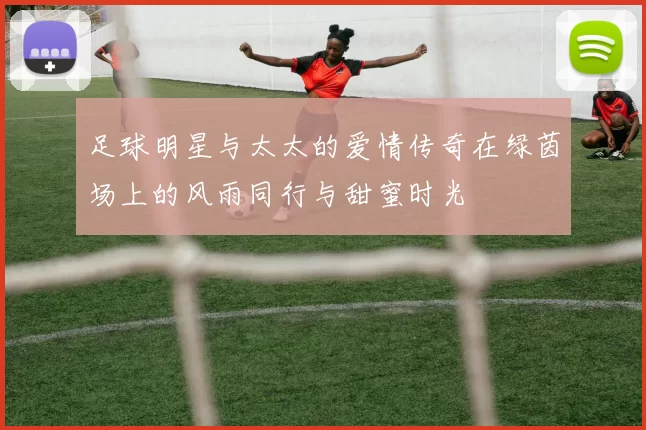 足球明星与太太的爱情传奇在绿茵场上的风雨同行与甜蜜时光