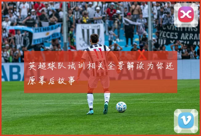 英超球队试训相关全景解读为你还原幕后故事